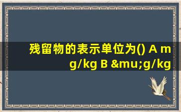 残留物的表示单位为() A mg/kg B μg/kg